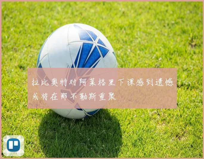 拉比奥特对阿莱格里下课感到遗憾或将在那不勒斯重聚