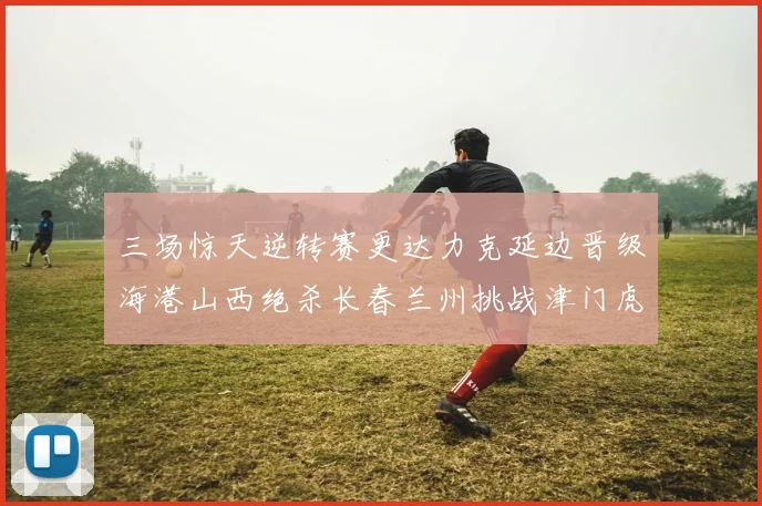 三场惊天逆转赛更达力克延边晋级海港山西绝杀长春兰州挑战津门虎