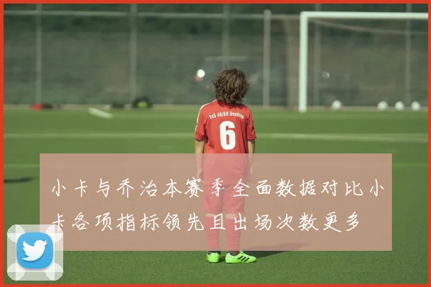 小卡与乔治本赛季全面数据对比小卡各项指标领先且出场次数更多