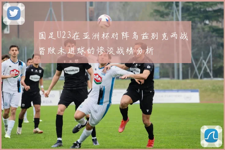国足U23在亚洲杯对阵乌兹别克两战皆败未进球的惨淡战绩分析