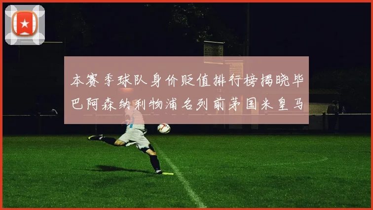 本赛季球队身价贬值排行榜揭晓毕巴阿森纳利物浦名列前茅国米皇马紧随其后