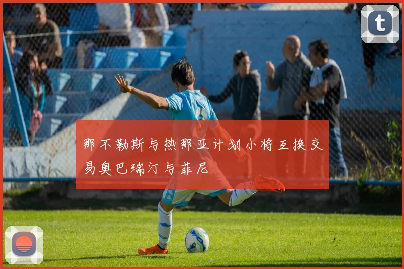 那不勒斯与热那亚计划小将互换交易奥巴瑞汀与菲尼