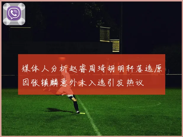 媒体人分析赵睿周琦胡明轩落选原因张镇麟意外未入选引发热议