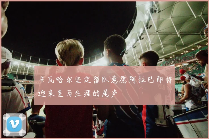 卡瓦哈尔坚定留队意愿阿拉巴即将迎来皇马生涯的尾声