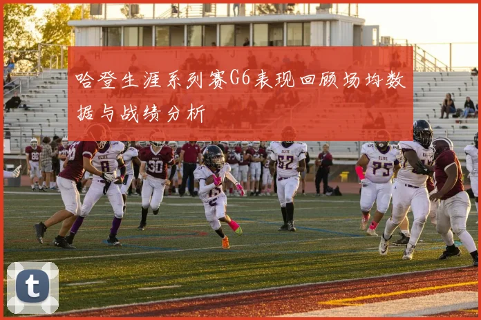 哈登生涯系列赛G6表现回顾场均数据与战绩分析