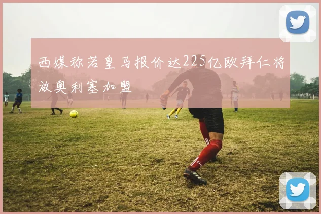 西媒称若皇马报价达225亿欧拜仁将放奥利塞加盟