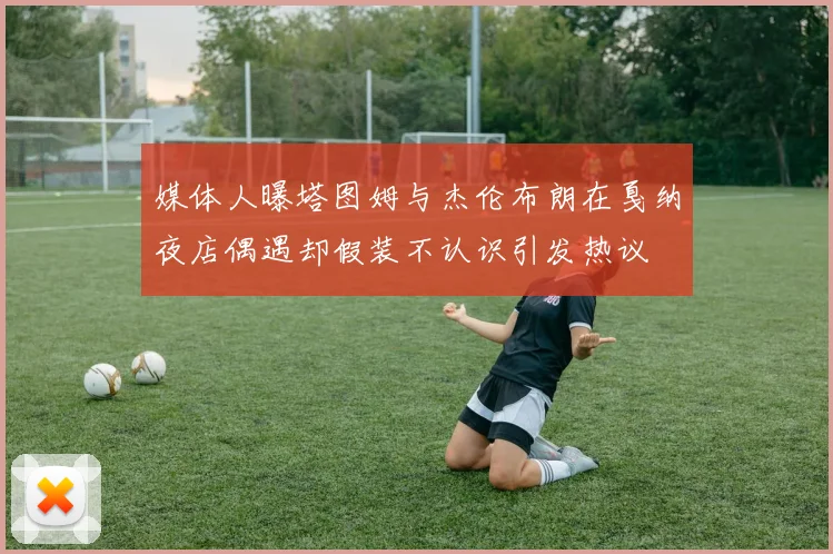 媒体人曝塔图姆与杰伦布朗在戛纳夜店偶遇却假装不认识引发热议