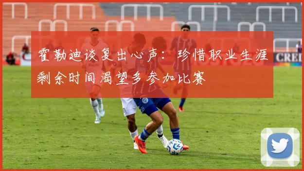 霍勒迪谈复出心声：珍惜职业生涯剩余时间渴望多参加比赛