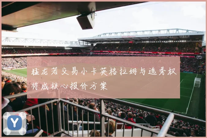 猛龙若交易小卡英格拉姆与选秀权将成核心报价方案