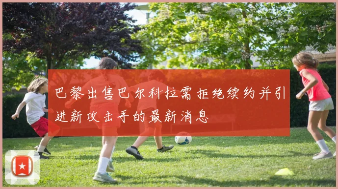 巴黎出售巴尔科拉需拒绝续约并引进新攻击手的最新消息