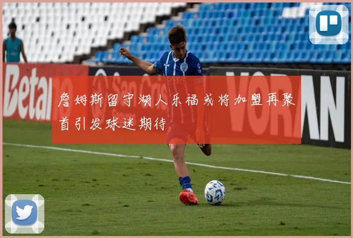 詹姆斯留守湖人乐福或将加盟再聚首引发球迷期待