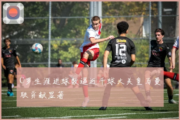C罗生涯进球数逼近千球大关皇马曼联贡献显著