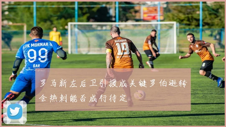 罗马新左后卫引援成关键罗伯逊转会热刺能否成行待定