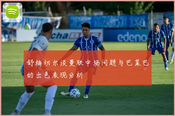 舒梅切尔谈曼联中场问题与巴莱巴的出色表现分析