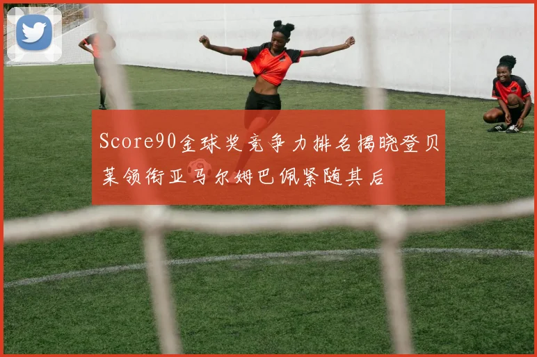 Score90金球奖竞争力排名揭晓登贝莱领衔亚马尔姆巴佩紧随其后