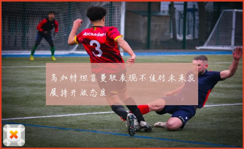 乌加特坦言曼联表现不佳对未来发展持开放态度