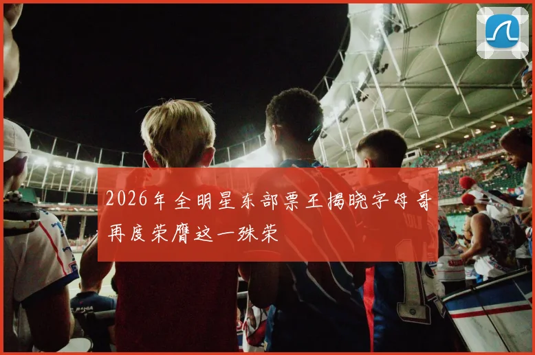 2026年全明星东部票王揭晓字母哥再度荣膺这一殊荣