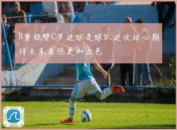 B费称赞C罗进球是球队进攻核心期待未来表现更加出色