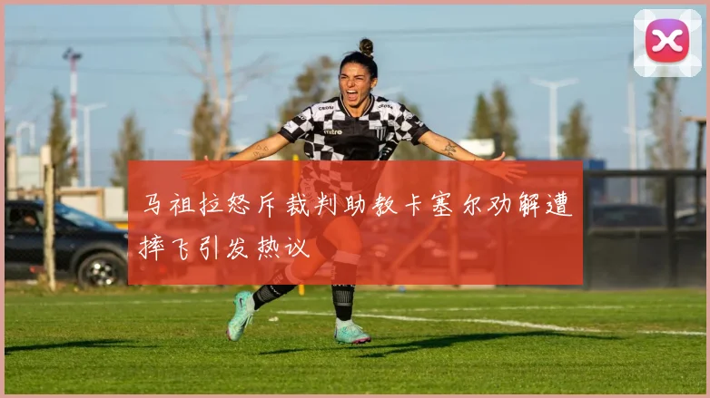 马祖拉怒斥裁判助教卡塞尔劝解遭摔飞引发热议