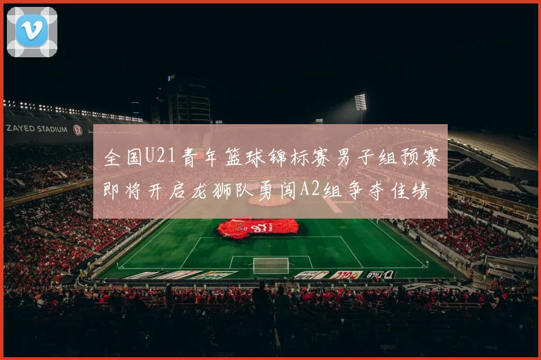 全国U21青年篮球锦标赛男子组预赛即将开启龙狮队勇闯A2组争夺佳绩