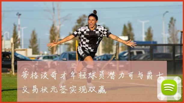 蒂格谈奇才年轻球员潜力可与爵士交易状元签实现双赢