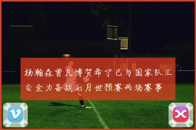 杨瀚森曾凡博贺希宁已与国家队汇合全力备战七月世预赛两场赛事