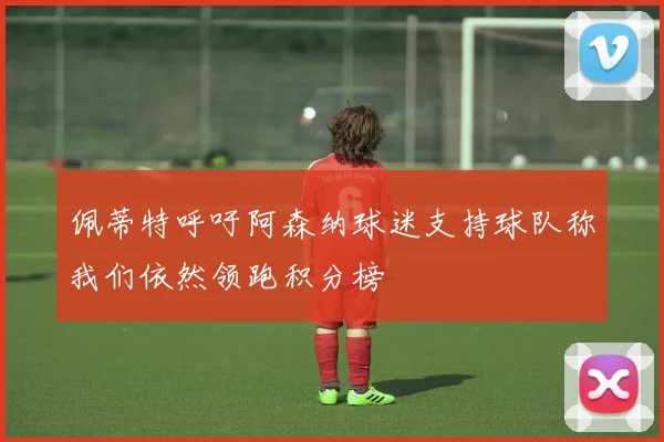 佩蒂特呼吁阿森纳球迷支持球队称我们依然领跑积分榜